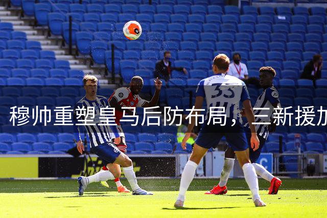 穆帅重塑皇马后防布局，三新援加盟提升侵略性